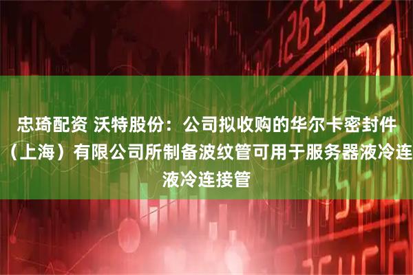 忠琦配资 沃特股份：公司拟收购的华尔卡密封件制品（上海）有限公司所制备波纹管可用于服务器液冷连接管