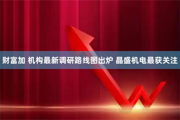 财富加 机构最新调研路线图出炉 晶盛机电最获关注