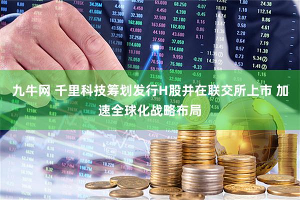 九牛网 千里科技筹划发行H股并在联交所上市 加速全球化战略布局