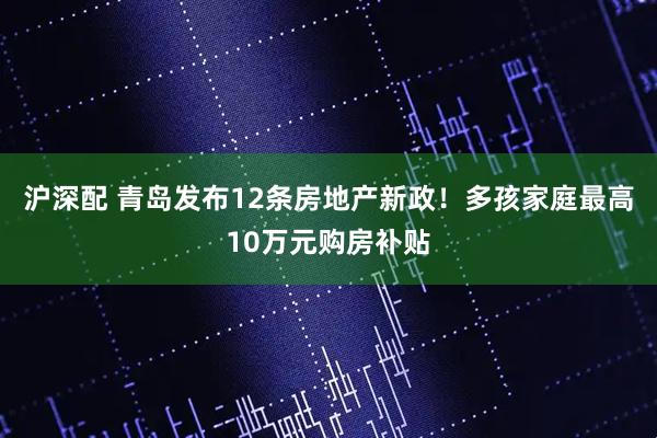 沪深配 青岛发布12条房地产新政！多孩家庭最高10万元购房补贴