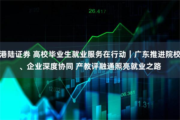 港陆证券 高校毕业生就业服务在行动｜广东推进院校、企业深度协同&#32;产教评融通照亮就业之路