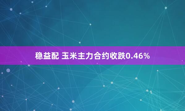 稳益配 玉米主力合约收跌0.46%