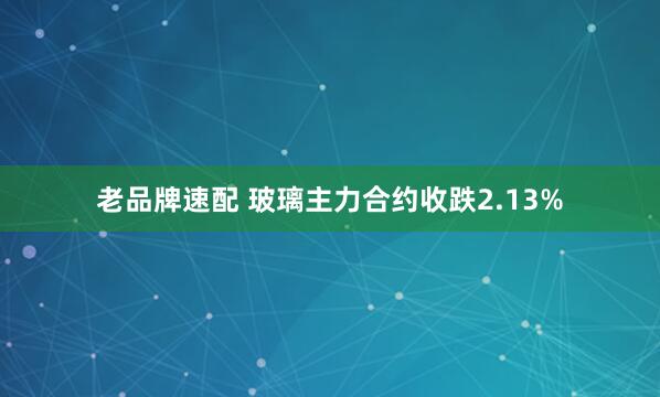 老品牌速配 玻璃主力合约收跌2.13%