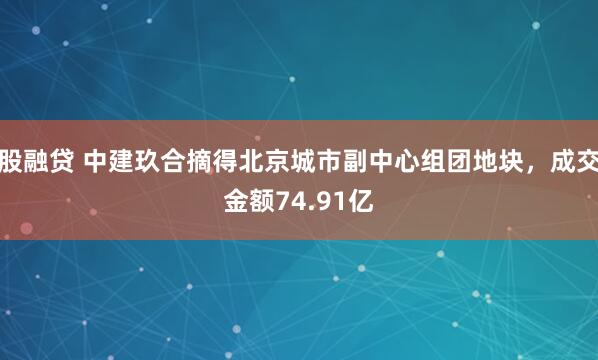 股融贷 中建玖合摘得北京城市副中心组团地块，成交金额74.91亿
