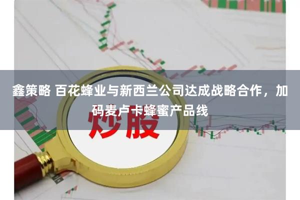 鑫策略 百花蜂业与新西兰公司达成战略合作，加码麦卢卡蜂蜜产品线