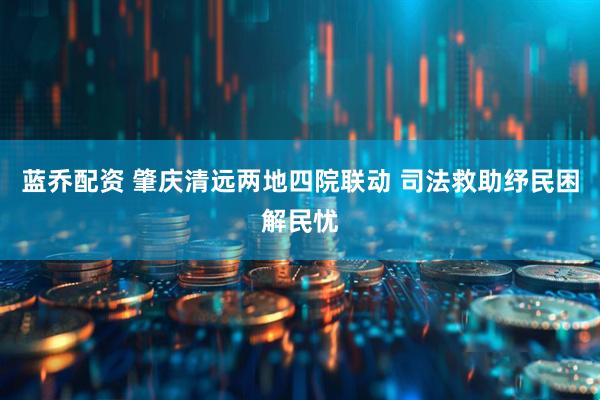 蓝乔配资 肇庆清远两地四院联动 司法救助纾民困解民忧
