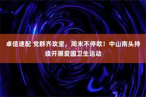 卓信速配 党群齐攻坚，周末不停歇！中山南头持续开展爱国卫生运动
