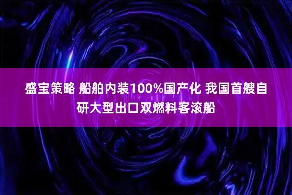 盛宝策略 船舶内装100%国产化&#32;我国首艘自研大型出口双燃料客滚船