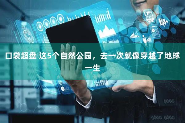 口袋超盘 这5个自然公园，去一次就像穿越了地球一生