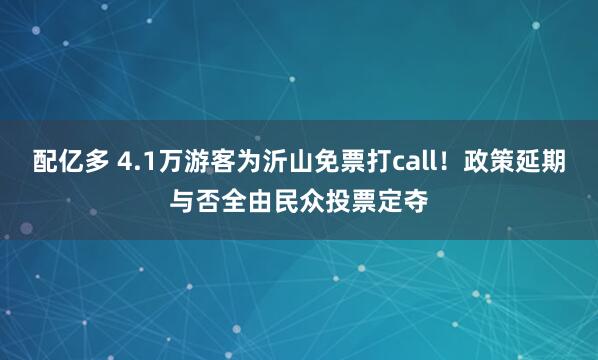 配亿多 4.1万游客为沂山免票打call！政策延期与否全由民众投票定夺