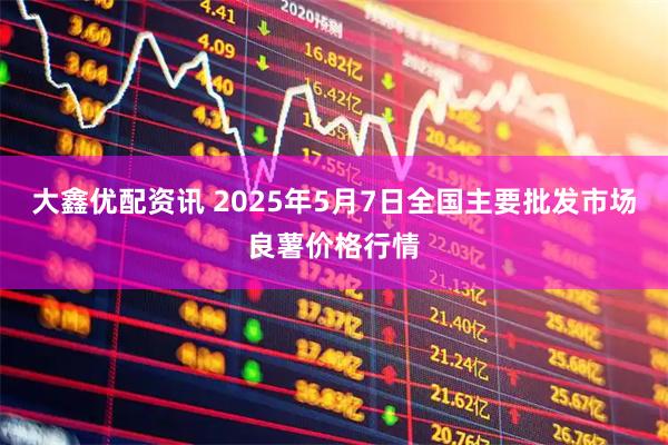 大鑫优配资讯 2025年5月7日全国主要批发市场良薯价格行情