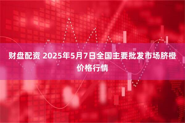 财盘配资 2025年5月7日全国主要批发市场脐橙价格行情