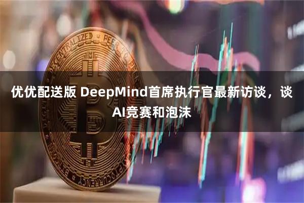 优优配送版 DeepMind首席执行官最新访谈，谈AI竞赛和泡沫