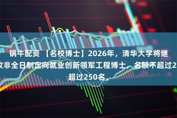 锅牛配资 【名校博士】2026年，清华大学将继续招收非全日制定向就业创新领军工程博士，名额不超过250名。