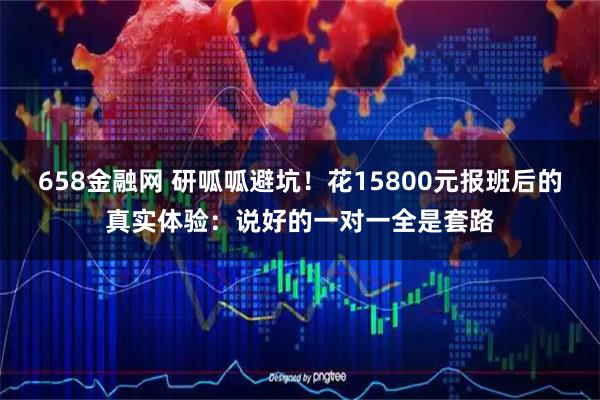658金融网 研呱呱避坑！花15800元报班后的真实体验：说好的一对一全是套路