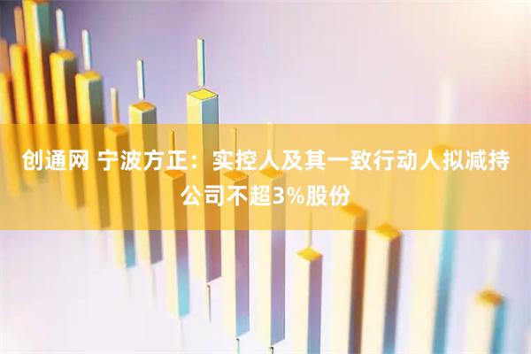 创通网 宁波方正：实控人及其一致行动人拟减持公司不超3%股份