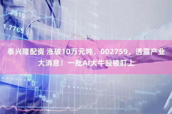 泰兴隆配资 涨破10万元吨，002759，透露产业大消息！一批AI大牛股被盯上