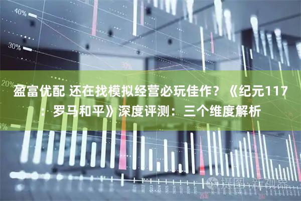 盈富优配 还在找模拟经营必玩佳作？《纪元117：罗马和平》深度评测：三个维度解析