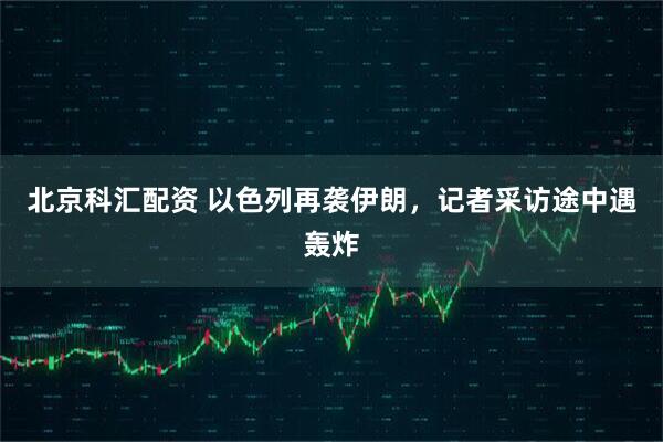 北京科汇配资 以色列再袭伊朗，记者采访途中遇轰炸