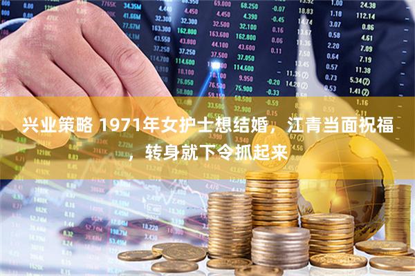 兴业策略 1971年女护士想结婚，江青当面祝福，转身就下令抓起来