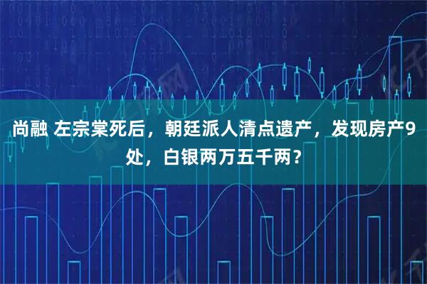 尚融 左宗棠死后，朝廷派人清点遗产，发现房产9处，白银两万五千两？