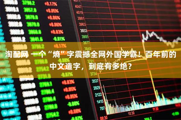 淘配网 一个“熵”字震撼全网外国学霸！百年前的中文造字，到底有多绝？